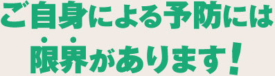 ご自身による予防には 限界があります!